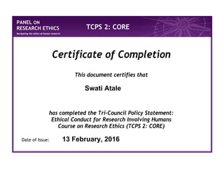 PANEL ON
RESEARCH ETHICS
Navigating the ethics of human research
TCPS 2: CORE
Certificate of Completion
This document certifies that
has completed the Tri-Council Policy Statement:
Ethical Conduct for Research Involving Humans
Course on Research Ethics (TCPS 2: CORE)
Date of Issue:
Swati Atale
13 February, 2016
 