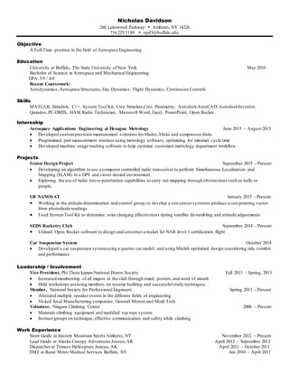 Nicholas Davidson
260 Lakewood Parkway  Amherst, NY 14226
716.225.3188  npd3@buffalo.edu
Objective
A Full-Time position in the field of Aerospace Engineering
Education
University at Buffalo, The State University of New York May 2016
Bachelor of Science in Aerospace and Mechanical Engineering
GPA 3.9 / 4.0
Recent Coursework:
Aerodynamics, Aerospace Structures, Gas Dynamics, Flight Dynamics, Continuous Controls
Skills
MATLAB, Simulink, C++, System Tool Kit, Creo Simulate,Creo Parametric, AutodeskAutoCAD, AutodeskInventor,
Quindos, PC-DMIS, HAM Radio Technician, Microsoft Word, Excel, PowerPoint, Open Rocket
Internship
Aerospace Applications Engineering at Hexagon Metrology June 2015 – August 2015
 Developed customprecision measurement solutions for blades, blisks and compressor disks
 Programmed part measurement routines using metrology software, optimizing for minimal cycle time
 Developed machine usage tracking software to help optimize customers metrology department workflow
Projects
Senior Design Project September 2015 - Present
 Developing an algorithm to use a computer controlled radio transceiver to perform Simultaneous Localization and
Mapping (SLAM) in a GPS and vision denied environment.
 Exploring the use of radio waves penetration capabilities to carry out mapping through obstructions such as walls or
people.
UB NANOSAT January 2015 - Present
 Working in the attitude determination and control group,to develop a sun sensorsystemto produce a sun pointing vector
from photodiode readings
 Used SystemTool Kit to determine solar charging effectiveness during satellite de-tumbling and attitude adjustments
SEDS Rocketry Club September 2014 - Present
 Utilized Open Rocket software to design and construct a rocket for NAR level 1 certification flight
Car Suspension System October 2014
 Developed a car suspension systemusing a quarter car model, and using Matlab optimized design considering ride comfort
and performance
Leadership / Involvement
Vice President, Phi Theta kappa-National Honor Society Fall 2013 – Spring, 2013
 Increased membership of all majors in the club through email, posters,and word of mouth
 Held workshops assisting members on resume building and successfulstudy techniques
Member, National Society for Professional Engineers Spring 2013 - Present
 Attended multiple speaker events in the different fields of engineering
 Visited local Manufacturing companies: General Motors and Mold Tech
Volunteer, Niagara Climbing Center 2006 – Present
 Maintain climbing equipment and modified top rope system
 Instruct groups on technique, effective communication and safety while climbing
Work Experience
Store Guide at Eastern Mountain Sports Amherst, NY November 2012 – Present
Lead Guide at Alaska Canopy Adventures Juneau,AK April 2012 – September 2012
Dispatcher at Temsco Helicopters Juneau, AK April 2011 – October 2011
EMT at Rural Metro Medical Services Buffalo, NY Jan 2010 – April 2011
 