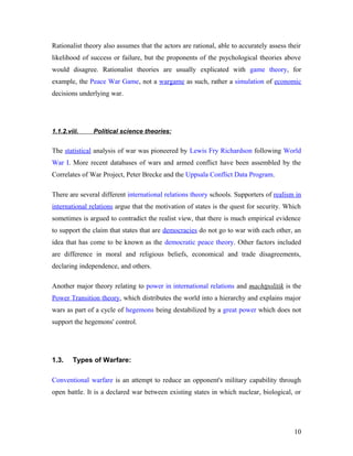 Rationalist theory also assumes that the actors are rational, able to accurately assess their
likelihood of success or failure, but the proponents of the psychological theories above
would disagree. Rationalist theories are usually explicated with game theory, for
example, the Peace War Game, not a wargame as such, rather a simulation of economic
decisions underlying war.
1.1.2.viii. Political science theories:
The statistical analysis of war was pioneered by Lewis Fry Richardson following World
War I. More recent databases of wars and armed conflict have been assembled by the
Correlates of War Project, Peter Brecke and the Uppsala Conflict Data Program.
There are several different international relations theory schools. Supporters of realism in
international relations argue that the motivation of states is the quest for security. Which
sometimes is argued to contradict the realist view, that there is much empirical evidence
to support the claim that states that are democracies do not go to war with each other, an
idea that has come to be known as the democratic peace theory. Other factors included
are difference in moral and religious beliefs, economical and trade disagreements,
declaring independence, and others.
Another major theory relating to power in international relations and machtpolitik is the
Power Transition theory, which distributes the world into a hierarchy and explains major
wars as part of a cycle of hegemons being destabilized by a great power which does not
support the hegemons' control.
1.3. Types of Warfare:
Conventional warfare is an attempt to reduce an opponent's military capability through
open battle. It is a declared war between existing states in which nuclear, biological, or
10
 