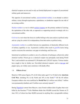 chemical weapons are not used or only see limited deployment in support of conventional
military goals and maneuvers.
The opposite of conventional warfare, unconventional warfare, is an attempt to achieve
military victory through acquiescence, capitulation, or clandestine support for one side of
an existing conflict.
Nuclear warfare is a war in which nuclear weapons are the primary method of coercing
the capitulation of the other side, as opposed to a supporting tactical or strategic role in a
conventional conflict.
Civil war is a war where the forces in conflict belong to the same nation or political entity
and are vying for control of or independence from that nation or political entity.
Asymmetric warfare is a conflict between two populations of drastically different levels
of military capability or size. Asymmetric conflicts often result in guerrilla tactics being
used to overcome the sometimes vast gaps in technology and force size.
Intentional air pollution in combat is one of a collection of techniques collectively called
chemical warfare. Poison gas as a chemical weapon was principally used during World
War I, and resulted in an estimated 91,198 deaths and 1,205,655 injuries. Various treaties
have sought to ban its further use. Non-lethal chemical weapons, such as tear gas and
pepper spray, are widely used, sometimes with deadly effect.
1.4. Effects of war:
Based on 1860 census figures, 8% of all white males aged 13 to 43 died in the American
Civil War, including 6% in the North and 18% in the South.[16]
Of the 60 million
European soldiers who were mobilized in World War I, 8 million were killed, 7 million
were permanently disabled, and 15 million were seriously injured.[17]
During Napoleon's retreat from Moscow, more French soldiers died of typhus than were
killed by the Russians.[18]
Felix Markham thinks that 450,000 crossed the Neman on 25
June 1812, of whom less than 40,000 recrossed in anything like a recognizable military
11
 