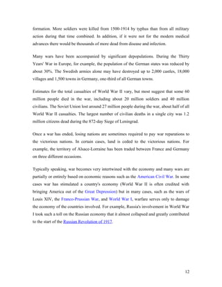 formation. More soldiers were killed from 1500-1914 by typhus than from all military
action during that time combined. In addition, if it were not for the modern medical
advances there would be thousands of more dead from disease and infection.
Many wars have been accompanied by significant depopulations. During the Thirty
Years' War in Europe, for example, the population of the German states was reduced by
about 30%. The Swedish armies alone may have destroyed up to 2,000 castles, 18,000
villages and 1,500 towns in Germany, one-third of all German towns.
Estimates for the total casualties of World War II vary, but most suggest that some 60
million people died in the war, including about 20 million soldiers and 40 million
civilians. The Soviet Union lost around 27 million people during the war, about half of all
World War II casualties. The largest number of civilian deaths in a single city was 1.2
million citizens dead during the 872-day Siege of Leningrad.
Once a war has ended, losing nations are sometimes required to pay war reparations to
the victorious nations. In certain cases, land is ceded to the victorious nations. For
example, the territory of Alsace-Lorraine has been traded between France and Germany
on three different occasions.
Typically speaking, war becomes very intertwined with the economy and many wars are
partially or entirely based on economic reasons such as the American Civil War. In some
cases war has stimulated a country's economy (World War II is often credited with
bringing America out of the Great Depression) but in many cases, such as the wars of
Louis XIV, the Franco-Prussian War, and World War I, warfare serves only to damage
the economy of the countries involved. For example, Russia's involvement in World War
I took such a toll on the Russian economy that it almost collapsed and greatly contributed
to the start of the Russian Revolution of 1917.
12
 