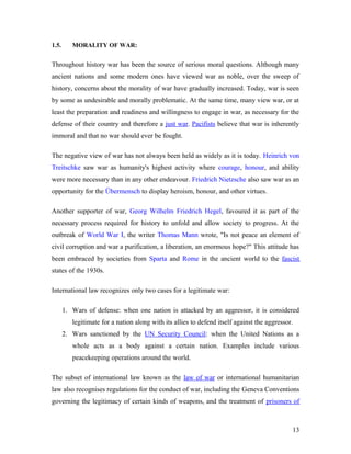 1.5. MORALITY OF WAR:
Throughout history war has been the source of serious moral questions. Although many
ancient nations and some modern ones have viewed war as noble, over the sweep of
history, concerns about the morality of war have gradually increased. Today, war is seen
by some as undesirable and morally problematic. At the same time, many view war, or at
least the preparation and readiness and willingness to engage in war, as necessary for the
defense of their country and therefore a just war. Pacifists believe that war is inherently
immoral and that no war should ever be fought.
The negative view of war has not always been held as widely as it is today. Heinrich von
Treitschke saw war as humanity's highest activity where courage, honour, and ability
were more necessary than in any other endeavour. Friedrich Nietzsche also saw war as an
opportunity for the Übermensch to display heroism, honour, and other virtues.
Another supporter of war, Georg Wilhelm Friedrich Hegel, favoured it as part of the
necessary process required for history to unfold and allow society to progress. At the
outbreak of World War I, the writer Thomas Mann wrote, "Is not peace an element of
civil corruption and war a purification, a liberation, an enormous hope?" This attitude has
been embraced by societies from Sparta and Rome in the ancient world to the fascist
states of the 1930s.
International law recognizes only two cases for a legitimate war:
1. Wars of defense: when one nation is attacked by an aggressor, it is considered
legitimate for a nation along with its allies to defend itself against the aggressor.
2. Wars sanctioned by the UN Security Council: when the United Nations as a
whole acts as a body against a certain nation. Examples include various
peacekeeping operations around the world.
The subset of international law known as the law of war or international humanitarian
law also recognises regulations for the conduct of war, including the Geneva Conventions
governing the legitimacy of certain kinds of weapons, and the treatment of prisoners of
13
 
