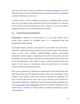 war. Cases where these conventions are broken are considered war crimes, and since the
Nuremberg Trials at the end of World War II the international community has established
a number of tribunals to try such cases.
A nation's economy is often stimulated by government war-spending. When countries
wage war, more weapons, armor, ammunition, and the like are needed to be created and
sold to the armies, thus their economies can enter a boom (or war economy) reducing
unemployment. However war is often followed by a recession.
1.6. CONCEPT OF PEACEKEEPING:
Peacekeeping, as defined by the United Nations, is "a way to help countries torn by
conflict create conditions for sustainable peace." It is distinguished from both
peacebuilding and peacemaking.
Peacekeepers monitor and observe peace processes in post-conflict areas and assist ex-
combatants in implementing the peace agreements they may have signed. Such assistance
comes in many forms, including confidence-building measures, power-sharing
arrangements, electoral support, strengthening the rule of law, and economic and social
development. The United Nations Charter gives the United Nations Security Council the
power and responsibility to take collective action to maintain international peace and
security. For this reason, the international community usually looks to the Security
Council to authorize peacekeeping operations.
Most of these operations are established and implemented by the United Nations itself,
with troops serving under UN operational control. In these cases, peacekeepers remain
members of their respective armed forces, and do not constitute an independent "UN
army," as the UN does not have such a force. In cases where direct UN involvement is
not considered appropriate or feasible, the Council authorizes regional organizations such
as the North Atlantic Treaty Organization (NATO), the Economic Community of West
African States, or coalitions of willing countries to undertake peacekeeping or peace-
enforcement tasks.
14
 