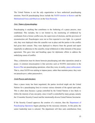 The United Nations is not the only organization to have authorized peacekeeping
missions. Non-UN peacekeeping forces include the NATO mission in Kosovo and the
Multinational Force and Observers on the Sinai Peninsula.
1.6.i. Nature of peacekeeping:
Peacekeeping is anything that contributes to the furthering of a peace process, once
established. This includes, but is not limited to, the monitoring of withdrawal by
combatants from a former conflict area, the supervision of elections, and the provision of
reconstruction aid. Peacekeepers were not at first expected to ever fight. As a general
rule, they were deployed when the ceasefire was in place and the parties to the conflict
had given their consent. They were deployed to observe from the ground and report
impartially on adherence to the ceasefire, troop withdrawal or other elements of the peace
agreement. This gave time and breathing space for diplomatic efforts to address the
underlying causes of conflict.
Thus, a distinction must be drawn between peacekeeping and other operations aimed at
peace. A common misconception is that activities such as NATO's intervention in the
Kosovo War are peacekeeping operations, when they were, in reality, peace enforcement.
That is, since NATO was seeking to impose peace, rather than maintain peace, they were
not peacekeepers, rather peacemakers.
1.6.ii.Process and structure:
Once a peace treaty has been negotiated, the parties involved might ask the United
Nations for a peacekeeping force to oversee various elements of the agreed upon plan.
This is often done because a group controlled by the United Nations is less likely to
follow the interests of any one party, since it itself is controlled by many groups, namely
the 15-member Security Council and the intentionally-diverse United Nations Secretariat.
If the Security Council approves the creation of a mission, then the Department of
Peacekeeping Operations begins planning for the necessary elements. At this point, the
senior leadership team is selected. The department will then seek contributions from
15
 