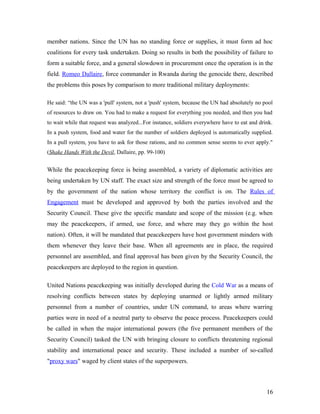 member nations. Since the UN has no standing force or supplies, it must form ad hoc
coalitions for every task undertaken. Doing so results in both the possibility of failure to
form a suitable force, and a general slowdown in procurement once the operation is in the
field. Romeo Dallaire, force commander in Rwanda during the genocide there, described
the problems this poses by comparison to more traditional military deployments:
He said: “the UN was a 'pull' system, not a 'push' system, because the UN had absolutely no pool
of resources to draw on. You had to make a request for everything you needed, and then you had
to wait while that request was analyzed...For instance, soldiers everywhere have to eat and drink.
In a push system, food and water for the number of soldiers deployed is automatically supplied.
In a pull system, you have to ask for those rations, and no common sense seems to ever apply."
(Shake Hands With the Devil, Dallaire, pp. 99-100)
While the peacekeeping force is being assembled, a variety of diplomatic activities are
being undertaken by UN staff. The exact size and strength of the force must be agreed to
by the government of the nation whose territory the conflict is on. The Rules of
Engagement must be developed and approved by both the parties involved and the
Security Council. These give the specific mandate and scope of the mission (e.g. when
may the peacekeepers, if armed, use force, and where may they go within the host
nation). Often, it will be mandated that peacekeepers have host government minders with
them whenever they leave their base. When all agreements are in place, the required
personnel are assembled, and final approval has been given by the Security Council, the
peacekeepers are deployed to the region in question.
United Nations peacekeeping was initially developed during the Cold War as a means of
resolving conflicts between states by deploying unarmed or lightly armed military
personnel from a number of countries, under UN command, to areas where warring
parties were in need of a neutral party to observe the peace process. Peacekeepers could
be called in when the major international powers (the five permanent members of the
Security Council) tasked the UN with bringing closure to conflicts threatening regional
stability and international peace and security. These included a number of so-called
"proxy wars" waged by client states of the superpowers.
16
 