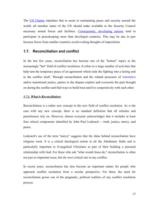 The UN Charter stipulates that to assist in maintaining peace and security around the
world, all member states of the UN should make available to the Security Council
necessary armed forces and facilities. Consequently, developing nations tend to
participate in peacekeeping more than developed countries. This may be due in part
because forces from smaller countries avoid evoking thoughts of imperialism.
1.7. Reconciliation and conflict
In the last few years, reconciliation has become one of the "hottest" topics in the
increasingly "hot" field of conflict resolution. It refers to a large number of activities that
help turn the temporary peace of an agreement which ends the fighting into a lasting end
to the conflict itself. Through reconciliation and the related processes of restorative
and/or transitional justice, parties to the dispute explore and overcome the pain brought
on during the conflict and find ways to build trust and live cooperatively with each other.
1.7.i. What is Reconciliation:
Reconciliation is a rather new concept in the new field of conflict resolution. As is the
case with any new concept, there is no standard definition that all scholars and
practitioners rely on. However, almost everyone acknowledges that it includes at least
four critical components identified by John Paul Lederach -- truth, justice, mercy, and
peace.
Lederach's use of the term "mercy" suggests that the ideas behind reconciliation have
religious roots. It is a critical theological notion in all the Abrahamic faiths and is
particularly important to Evangelical Christians as part of their building a personal
relationship with God. For those who ask "what would Jesus do," reconciliation is often
not just an important issue, but the most critical one in any conflict.
In recent years, reconciliation has also become an important matter for people who
approach conflict resolution from a secular perspective. For them, the need for
reconciliation grows out of the pragmatic, political realities of any conflict resolution
process.
17
 