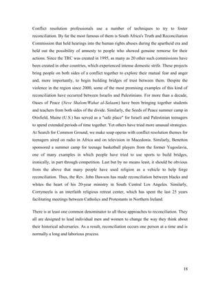 Conflict resolution professionals use a number of techniques to try to foster
reconciliation. By far the most famous of them is South Africa's Truth and Reconciliation
Commission that held hearings into the human rights abuses during the apartheid era and
held out the possibility of amnesty to people who showed genuine remorse for their
actions. Since the TRC was created in 1995, as many as 20 other such commissions have
been created in other countries, which experienced intense domestic strife. These projects
bring people on both sides of a conflict together to explore their mutual fear and anger
and, more importantly, to begin building bridges of trust between them. Despite the
violence in the region since 2000, some of the most promising examples of this kind of
reconciliation have occurred between Israelis and Palestinians. For more than a decade,
Oases of Peace (Neve Shalom/Wahat al-Salaam) have been bringing together students
and teachers from both sides of the divide. Similarly, the Seeds of Peace summer camp in
Otisfield, Maine (U.S.) has served as a "safe place" for Israeli and Palestinian teenagers
to spend extended periods of time together. Yet others have tried more unusual strategies.
At Search for Common Ground, we make soap operas with conflict resolution themes for
teenagers aired on radio in Africa and on television in Macedonia. Similarly, Benetton
sponsored a summer camp for teenage basketball players from the former Yugoslavia,
one of many examples in which people have tried to use sports to build bridges,
ironically, in part through competition. Last but by no means least, it should be obvious
from the above that many people have used religion as a vehicle to help forge
reconciliation. Thus, the Rev. John Dawson has made reconciliation between blacks and
whites the heart of his 20-year ministry in South Central Los Angeles. Similarly,
Corrymeela is an interfaith religious retreat center, which has spent the last 25 years
facilitating meetings between Catholics and Protestants in Northern Ireland.
There is at least one common denominator to all these approaches to reconciliation. They
all are designed to lead individual men and women to change the way they think about
their historical adversaries. As a result, reconciliation occurs one person at a time and is
normally a long and laborious process.
18
 