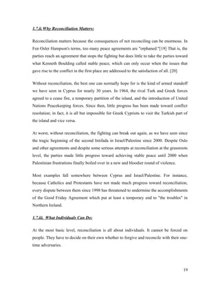 1.7.ii.Why Reconciliation Matters:
Reconciliation matters because the consequences of not reconciling can be enormous. In
Fen Osler Hampson's terms, too many peace agreements are "orphaned."[19] That is, the
parties reach an agreement that stops the fighting but does little to take the parties toward
what Kenneth Boulding called stable peace, which can only occur when the issues that
gave rise to the conflict in the first place are addressed to the satisfaction of all. [20]
Without reconciliation, the best one can normally hope for is the kind of armed standoff
we have seen in Cyprus for nearly 30 years. In 1964, the rival Turk and Greek forces
agreed to a cease fire, a temporary partition of the island, and the introduction of United
Nations Peacekeeping forces. Since then, little progress has been made toward conflict
resolution; in fact, it is all but impossible for Greek Cypriots to visit the Turkish part of
the island and vice versa.
At worst, without reconciliation, the fighting can break out again, as we have seen since
the tragic beginning of the second Intifada in Israel/Palestine since 2000. Despite Oslo
and other agreements and despite some serious attempts at reconciliation at the grassroots
level, the parties made little progress toward achieving stable peace until 2000 when
Palestinian frustrations finally boiled over in a new and bloodier round of violence.
Most examples fall somewhere between Cyprus and Israel/Palestine. For instance,
because Catholics and Protestants have not made much progress toward reconciliation,
every dispute between them since 1998 has threatened to undermine the accomplishments
of the Good Friday Agreement which put at least a temporary end to "the troubles" in
Northern Ireland.
1.7.iii. What Individuals Can Do:
At the most basic level, reconciliation is all about individuals. It cannot be forced on
people. They have to decide on their own whether to forgive and reconcile with their one-
time adversaries.
19
 