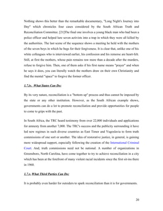 Nothing shows this better than the remarkable documentary, "Long Night's Journey into
Day" which chronicles four cases considered by the South African Truth and
Reconciliation Committee. [21]The final one involves a young black man who had been a
police officer and helped lure seven activists into a trap in which they were all killed by
the authorities. The last scene of the sequence shows a meeting he held with the mothers
of the seven boys in which he begs for their forgiveness. It is clear that, unlike one of his
white colleagues who is interviewed earlier, his confession and his remorse are heart-felt.
Still, at first the mothers, whose pain remains raw more than a decade after the murders,
refuse to forgive him. Then, one of them asks if his first name means "prayer" and when
he says it does, you can literally watch the mothers draw on their own Christianity and
find the mental "space" to forgive the former officer.
1.7.iv. What States Can Do:
By its very nature, reconciliation is a "bottom up" process and thus cannot be imposed by
the state or any other institution. However, as the South African example shows,
governments can do a lot to promote reconciliation and provide opportunities for people
to come to grips with the past.
In South Africa, the TRC heard testimony from over 22,000 individuals and applications
for amnesty from another 7,000. The TRC's success and the publicity surrounding it have
led new regimes in such diverse countries as East Timor and Yugoslavia to form truth
commissions of one sort or another. The idea of restorative justice, in general, is gaining
more widespread support, especially following the creation of the International Criminal
Court. And, truth commissions need not be national. A number of organizations in
Greensboro, North Carolina, have come together to try to achieve reconciliation in a city
which has been at the forefront of many violent racial incidents since the first sit-ins there
in 1960.
1.7.v. What Third Parties Can Do:
It is probably even harder for outsiders to spark reconciliation than it is for governments.
20
 
