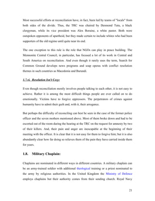 Most successful efforts at reconciliation have, in fact, been led by teams of "locals" from
both sides of the divide. Thus, the TRC was chaired by Desmond Tutu, a black
clergyman, while its vice president was Alex Boraine, a white pastor. Both were
outspoken opponents of apartheid, but they made certain to include whites who had been
supporters of the old regime until quite near its end.
The one exception to this rule is the role that NGOs can play in peace building. The
Mennonite Central Council, in particular, has focused a lot of its work in Central and
South America on reconciliation. And even though it rarely uses the term, Search for
Common Ground develops news programs and soap operas with conflict resolution
themes in such countries as Macedonia and Burundi.
1.7.vi. Resolution Isn't Cozy:
Even though reconciliation mostly involves people talking to each other, it is not easy to
achieve. Rather it is among the most difficult things people are ever called on to do
emotionally. Victims have to forgive oppressors. The perpetrators of crimes against
humanity have to admit their guilt and, with it, their arrogance.
But perhaps the difficulty of reconciling can best be seen in the case of the former police
officer and the seven mothers mentioned above. Most of them broke down and had to be
escorted out of the room during the hearing at the TRC on the request for amnesty by two
of their killers. And, their pain and anger are inescapable at the beginning of their
meeting with the officer. It is clear that it is not easy for them to forgive him; but it is also
abundantly clear how far doing so relieves them of the pain they have carried inside them
for years.
1.8. Military Chaplain:
Chaplains are nominated in different ways in different countries. A military chaplain can
be an army-trained soldier with additional theological training or a priest nominated to
the army by religious authorities. In the United Kingdom the Ministry of Defence
employs chaplains but their authority comes from their sending church. Royal Navy
21
 