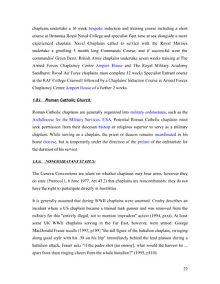 chaplains undertake a 16 week bespoke induction and training course including a short
course at Britannia Royal Naval College and specialist fleet time at sea alongside a more
experienced chaplain. Naval Chaplains called to service with the Royal Marines
undertake a gruelling 5 month long Commando Course, and if successful wear the
commandos' Green Beret. British Army chaplains undertake seven weeks training at The
Armed Forces Chaplaincy Centre Amport House and The Royal Military Academy
Sandhurst. Royal Air Force chaplains must complete 12 weeks Specialist Entrant course
at the RAF College Cranwell followed by a Chaplains' Induction Course at Armed Forces
Chaplaincy Centre Amport House of a further 2 weeks.
1.8.i. Roman Catholic Church:
Roman Catholic chaplains are generally organized into military ordinariates, such as the
Archdiocese for the Military Services, USA. Potential Roman Catholic chaplains must
seek permission from their diocesan bishop or religious superior to serve as a military
chaplain. While serving as a chaplain, the priest or deacon remains incardinated in his
home diocese, but is temporarily under the direction of the prelate of the ordinariate for
the duration of his service.
1.8.ii. NONCOMBATANT STATUS:
The Geneva Conventions are silent on whether chaplains may bear arms, however they
do state (Protocol I, 8 June 1977, Art 43.2) that chaplains are noncombatants: they do not
have the right to participate directly in hostilities.
It is generally assumed that during WWII chaplains were unarmed. Crosby describes an
incident where a US chaplain became a trained tank gunner and was removed from the
military for this "entirely illegal, not to mention imprudent" action (1994, pxxi). At least
some UK WWII chaplains serving in the Far East, however, were armed: George
MacDonald Fraser recalls (1995, p109) "the tall figure of the battalion chaplain, swinging
along good style with his .38 on his hip" immediately behind the lead platoon during a
battalion attack. Fraser asks "if the padre shot [an enemy], what would the harvest be ...
apart from three ringing cheers from the whole battalion?" (1995, p110).
22
 