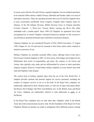In recent years both the UK and US have required chaplains, but not medical personnel,
to be unarmed. Other nations, notably Norway, Denmark and Sweden, make it an issue of
individual conscience. There are anecdotal accounts that even US and UK chaplains have
at least occasionally unofficially borne weapons: Chaplain (then Captain) James D.
Johnson, of the 9th Infantry Division, Mobile Riverine Force in Vietnam describes
(Combat Chaplain: A Thirty-Year Vietnam Battle) carrying the M-16 rifle while
embedded with a combat patrol. Since 1909 US Chaplains on operations have been
accompanied by an armed 'Chaplain Assistant'[22],however perhaps on this occasion it
was felt that an unarmed uniformed man would draw unwelcome attention.
Captured chaplains are not considered Prisoners of War (Third Convention, 12 August
1949, Chapter IV Art 33) and must be returned to their home nation unless retained to
minister to prisoners of war.
Military Chaplains are normally accorded officer status, although Sierra Leone had a
Naval Lance Corporal chaplain in 2001. In most navies, their badges and insignia do not
differentiate their levels of responsibility and status. By contrast, in Air Forces and
Armies, they typically carry ranks and are differentiated by crosses or other equivalent
religious insignia. However, United States military chaplains in every branch carry both
rank and Chaplain Corps insignia.
The current form of military chaplain dates from the era of the First World War. A
chaplain provides spiritual and pastoral support for service personnel, including the
conduct of religious services at sea or in the field. In the Royal Navy chaplains are
traditionally addressed by their Christian name, or with one of many nick-names (Bish;
Sin-Bosun; Devil Dodger; Sky-Pilot; God Botherer etc). In the British Army and Royal
Air Force, chaplains are traditionally referred to (and addressed) as padre or as
Sir/Ma'am.
In the Royal Navy chaplains have no rank other than "chaplain" while in the British
Army they hold commissioned executive rank. On the foundation of the Royal Air Force
Chaplains' Branch an attempt was made to amalgamate these differing systems creating
23
 