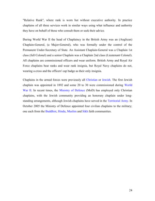 "Relative Rank", where rank is worn but without executive authority. In practice
chaplains of all three services work in similar ways using what influence and authority
they have on behalf of those who consult them or seek their advice.
During World War II the head of Chaplaincy in the British Army was an (Anglican)
Chaplain-General, (a Major-General), who was formally under the control of the
Permanent Under-Secretary of State. An Assistant Chaplain-General was a Chaplain 1st
class (full Colonel) and a senior Chaplain was a Chaplain 2nd class (Lieutenant Colonel).
All chaplains are commissioned officers and wear uniform. British Army and Royal Air
Force chaplains bear ranks and wear rank insignia, but Royal Navy chaplains do not,
wearing a cross and the officers' cap badge as their only insignia.
Chaplains in the armed forces were previously all Christian or Jewish. The first Jewish
chaplain was appointed in 1892 and some 20 to 30 were commissioned during World
War II. In recent times, the Ministry of Defence (MoD) has employed only Christian
chaplains, with the Jewish community providing an honorary chaplain under long-
standing arrangements, although Jewish chaplains have served in the Territorial Army. In
October 2005 the Ministry of Defence appointed four civilian chaplains to the military;
one each from the Buddhist, Hindu, Muslim and Sikh faith communities.
24
 