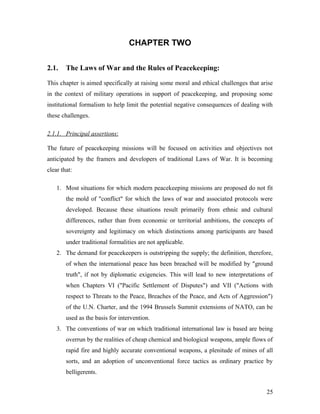 CHAPTER TWO
2.1. The Laws of War and the Rules of Peacekeeping:
This chapter is aimed specifically at raising some moral and ethical challenges that arise
in the context of military operations in support of peacekeeping, and proposing some
institutional formalism to help limit the potential negative consequences of dealing with
these challenges.
2.1.1. Principal assertions:
The future of peacekeeping missions will be focused on activities and objectives not
anticipated by the framers and developers of traditional Laws of War. It is becoming
clear that:
1. Most situations for which modern peacekeeping missions are proposed do not fit
the mold of "conflict" for which the laws of war and associated protocols were
developed. Because these situations result primarily from ethnic and cultural
differences, rather than from economic or territorial ambitions, the concepts of
sovereignty and legitimacy on which distinctions among participants are based
under traditional formalities are not applicable.
2. The demand for peacekeepers is outstripping the supply; the definition, therefore,
of when the international peace has been breached will be modified by "ground
truth", if not by diplomatic exigencies. This will lead to new interpretations of
when Chapters VI ("Pacific Settlement of Disputes") and VII ("Actions with
respect to Threats to the Peace, Breaches of the Peace, and Acts of Aggression")
of the U.N. Charter, and the 1994 Brussels Summit extensions of NATO, can be
used as the basis for intervention.
3. The conventions of war on which traditional international law is based are being
overrun by the realities of cheap chemical and biological weapons, ample flows of
rapid fire and highly accurate conventional weapons, a plenitude of mines of all
sorts, and an adoption of unconventional force tactics as ordinary practice by
belligerents.
25
 