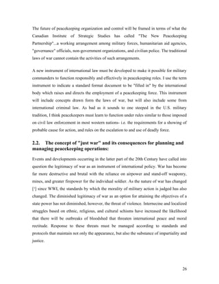 The future of peacekeeping organization and control will be framed in terms of what the
Canadian Institute of Strategic Studies has called "The New Peacekeeping
Partnership"...a working arrangement among military forces, humanitarian aid agencies,
"governance" officials, non-government organizations, and civilian police. The traditional
laws of war cannot contain the activities of such arrangements.
A new instrument of international law must be developed to make it possible for military
commanders to function responsibly and effectively in peacekeeping roles. I use the term
instrument to indicate a standard format document to be "filled in" by the international
body which raises and directs the employment of a peacekeeping force. This instrument
will include concepts drawn form the laws of war, but will also include some from
international criminal law. As bad as it sounds to one steeped in the U.S. military
tradition, I think peacekeepers must learn to function under rules similar to those imposed
on civil law enforcement in most western nations- i.e. the requirements for a showing of
probable cause for action, and rules on the escalation to and use of deadly force.
2.2. The concept of "just war" and its consequences for planning and
managing peacekeeping operations:
Events and developments occurring in the latter part of the 20th Century have called into
question the legitimacy of war as an instrument of international policy. War has become
far more destructive and brutal with the reliance on airpower and stand-off weaponry,
mines, and greater firepower for the individual soldier. As the nature of war has changed
[¹] since WWI, the standards by which the morality of military action is judged has also
changed. The diminished legitimacy of war as an option for attaining the objectives of a
state power has not diminished, however, the threat of violence. Internecine and localized
struggles based on ethnic, religious, and cultural schisms have increased the likelihood
that there will be outbreaks of bloodshed that threaten international peace and moral
rectitude. Response to these threats must be managed according to standards and
protocols that maintain not only the appearance, but also the substance of impartiality and
justice.
26
 