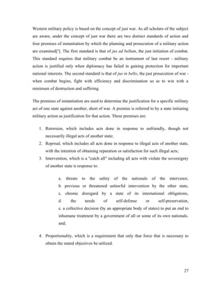 Western military policy is based on the concept of just war. As all scholars of the subject
are aware, under the concept of just war there are two distinct standards of action and
four premises of instantiation by which the planning and prosecution of a military action
are examined[²]. The first standard is that of jus ad bellum, the just initiation of combat.
This standard requires that military combat be an instrument of last resort - military
action is justified only when diplomacy has failed in gaining protection for important
national interests. The second standard is that of jus in bello, the just prosecution of war -
when combat begins, fight with efficiency and discrimination so as to win with a
minimum of destruction and suffering.
The premises of instantiation are used to determine the justification for a specific military
act of one state against another, short of war. A premise is referred to by a state initiating
military action as justification for that action. These premises are:
1. Retorsion, which includes acts done in response to unfriendly, though not
necessarily illegal acts of another state;
2. Reprisal, which includes all acts done in response to illegal acts of another state,
with the intention of obtaining reparation or satisfaction for such illegal acts;
3. Intervention, which is a "catch all" including all acts with violate the sovereignty
of another state is response to:
a. threats to the safety of the nationals of the intervenor,
b. previous or threatened unlawful intervention by the other state,
c. chronic disregard by a state of its international obligations,
d. the needs of self-defense or self-preservation,
e. a collective decision (by an appropriate body of states) to put an end to
inhumane treatment by a government of all or some of its own nationals.
and;
4. Proportionality, which is a requirement that only that force that is necessary to
obtain the stated objectives be utilized.
27
 