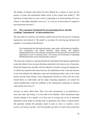 The legality of humane intervention has been debated for a century or more, but the
practice of states and international bodies seems to have erased such doubts [3]
. The
legitimacy of intervention to assist a state in responding to an armed uprising of its own
citizens is still highly debatable, however [4]
, as is the use of intervention to respond to
state-sponsored terrorism [5]
.
2.3. The expansion of demand for peacekeeping forces and the
resulting "amendment" of international law:
The post-cold war world has seen military conflict removed from the purview of dueling
superpowers and returned to "the people" as an option for resolving age-old perceived
inequities. As according to the Morrises:
[As] transnational and sub-national groups, rogue states, and breakaway republics,
civil warmongers and tinhorn dictators, ethnic purists, and religious
fundamentalists all see the inchoate environment of the post-cold-war world as an
opportunity to seize or increase power. The result is an environment of spreading
destabilization that can be characterized as chaos [6]
.
This chaos has resulted in a growing demand for international and regional organizations
to provide military forces to ensure that those embroiled in the chaos do not, of necessity,
breach the fragile peace possible with the reduction of tensions among the superpowers.
To effectively respond to this chaos, however, the redefinitions of the "roles and missions
of not only militaries but diplomatic corps and international entities such as the United
Nations and the North Atlantic Treaty Organization (NATO), as well as the role of the
United States as world leader and the single remaining superpower, are critical lest
chaotic destabilization erode the credibility of the international community to maintain
order and the rule of law."[7]
Lawyers, by nature, abhor chaos. They view such circumstances as an opportunity to
show that order, like beauty, is in the mind of the beholder. When international legal
scholars attempt to fit a specific set of facts into an existing rule of law to determine
appropriate action under an existing treaty or agreement, they follow a logical process
that generally includes the principles stated in Latin as rebus sic stantibus, ceteris
paribus, and mutatis mutandis. The first principle says that, if it can be shown that there
28
 