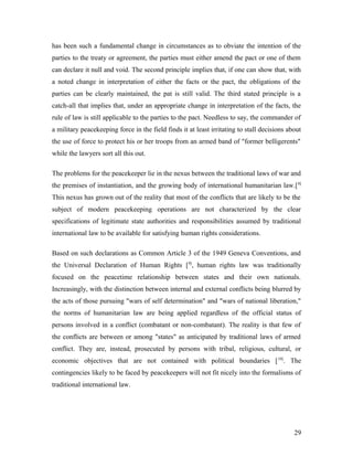 has been such a fundamental change in circumstances as to obviate the intention of the
parties to the treaty or agreement, the parties must either amend the pact or one of them
can declare it null and void. The second principle implies that, if one can show that, with
a noted change in interpretation of either the facts or the pact, the obligations of the
parties can be clearly maintained, the pat is still valid. The third stated principle is a
catch-all that implies that, under an appropriate change in interpretation of the facts, the
rule of law is still applicable to the parties to the pact. Needless to say, the commander of
a military peacekeeping force in the field finds it at least irritating to stall decisions about
the use of force to protect his or her troops from an armed band of "former belligerents"
while the lawyers sort all this out.
The problems for the peacekeeper lie in the nexus between the traditional laws of war and
the premises of instantiation, and the growing body of international humanitarian law.[8]
This nexus has grown out of the reality that most of the conflicts that are likely to be the
subject of modern peacekeeping operations are not characterized by the clear
specifications of legitimate state authorities and responsibilities assumed by traditional
international law to be available for satisfying human rights considerations.
Based on such declarations as Common Article 3 of the 1949 Geneva Conventions, and
the Universal Declaration of Human Rights [9]
, human rights law was traditionally
focused on the peacetime relationship between states and their own nationals.
Increasingly, with the distinction between internal and external conflicts being blurred by
the acts of those pursuing "wars of self determination" and "wars of national liberation,"
the norms of humanitarian law are being applied regardless of the official status of
persons involved in a conflict (combatant or non-combatant). The reality is that few of
the conflicts are between or among "states" as anticipated by traditional laws of armed
conflict. They are, instead, prosecuted by persons with tribal, religious, cultural, or
economic objectives that are not contained with political boundaries [10]
. The
contingencies likely to be faced by peacekeepers will not fit nicely into the formalisms of
traditional international law.
29
 