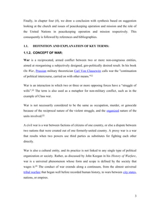 Finally, in chapter four (4), we draw a conclusion with synthesis based on suggestion
looking at the church and issues of peacekeeping operation and mission and the role of
the United Nations in peacekeeping operation and mission respectively. This
consequently is followed by references and bibliographies.
1.1. DEFINITION AND EXPLANATION OF KEY TERMS:
1.1.2. CONCEPT OF WAR:
War is a reciprocated, armed conflict between two or more non-congruous entities,
aimed at reorganising a subjectively designed, geo-politically desired result. In his book
On War, Prussian military theoretician Carl Von Clausewitz calls war the "continuation
of political intercourse, carried on with other means."[1]
War is an interaction in which two or three or more opposing forces have a “struggle of
wills”.[2]
The term is also used as a metaphor for non-military conflict, such as in the
example of Class war.
War is not necessarily considered to be the same as occupation, murder, or genocide
because of the reciprocal nature of the violent struggle, and the organized nature of the
units involved.[3]
A civil war is a war between factions of citizens of one country, or else a dispute between
two nations that were created out of one formerly-united country. A proxy war is a war
that results when two powers use third parties as substitutes for fighting each other
directly.
War is also a cultural entity, and its practice is not linked to any single type of political
organization or society. Rather, as discussed by John Keegan in his History of Warfare,
war is a universal phenomenon whose form and scope is defined by the society that
wages it.[4]
The conduct of war extends along a continuum, from the almost universal
tribal warfare that began well before recorded human history, to wars between city states,
nations, or empires.
3
 