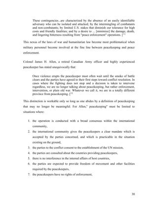 These contingencies...are characterized by the absence of an easily identifiable
adversary who can be isolated and attacked; by the intermingling of combatants
and non-combatants; by limited U.S. stakes that diminish our tolerance for high
costs and friendly fatalities; and by a desire to ... [minimize] the damage, death,
and lingering bitterness resulting from "peace enforcement" operations. [11]
This nexus of the laws of war and humanitarian law become most problematical when
military personnel become involved at the fine line between peacekeeping and peace
enforcement.
Colonel James H. Allen, a retired Canadian Army officer and highly experienced
peacekeeper has stated unequivocally that:
Once violence erupts the peacekeeper must often wait until the smoke of battle
clears and the parties have agreed to their first steps toward conflict resolution. In
cases where the fighting does not stop and a decision is taken to intervene
regardless, we are no longer talking about peacekeeping, but rather enforcement,
intervention, or plain old war. Whatever we call it, we are in a totally different
province from peacekeeping. [12]
This distinction is workable only so long as one abides by a definition of peacekeeping
that may no longer be meaningful. For Allen," peacekeeping" must be limited to
situations where:
1. the operation is conducted with a broad consensus within the international
community,
2. the international community gives the peacekeepers a clear mandate which is
accepted by the parties concerned, and which is practicable in the situation
existing on the ground,
3. the parties to the conflict consent to the establishment of the UN mission,
4. the parties are consulted about the countries providing peacekeepers,
5. there is no interference in the internal affairs of host countries,
6. the parties are expected to provide freedom of movement and other facilities
required by the peacekeepers,
7. the peacekeepers have no rights of enforcement,
30
 