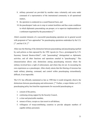 8. military personnel are provided by member states voluntarily and come under
command of a representative of the international community in all operational
matters,
9. the operation is conducted on a sound financial basis, and
10. the peacekeepers' tasks are to stop or contain hostilities and thus create conditions
in which diplomatic peacemaking can prosper, or to supervise implementation of
a settlement negotiated by the peacemakers.[13]
Allen's essential elements of a successful peacekeeping operation are in general accord
with proponent of "new approaches" for peacekeeping operations undertaken by the U.S.
[14]
, and the U.N. [15]
Allen rues the blurring of the distinction between peacemaking and peacekeeping typified
by such policies as that espoused by the 1992 Agenda for Peace, promulgated by U.N.
Secretary General Boutros-Ghali16
, with "peacemaking" distinguished as diplomatic
activities, and all other functions and operations entailed in "peacekeeping." This
characterization allows only distinctions among peacekeeping missions where the
military involved have a right of enforcement, and where they do not. In recounting his
own experiences as a peacekeeper, Allen clearly attests that this blurring of missions has
made military planning, command, and control within peacekeeping extraordinarily
difficult, if not impossible.
The U.N. has officially maintained as late as 1990 that it would stringently observe the
distinctions between peacekeeping and enforcement. [17]
Further, a major thinker on U.N.
peacekeeping policy has listed the requirements for successful peacekeeping as:
1. consent of the parties,
2. continuing strong support by the Security Council,
3. a clear and practicable mandate,
4. nonuse of force, except as a last resort in self-defense,
5. willingness of troop-contributing countries to provide adequate numbers of
capable military personnel,
31
 
