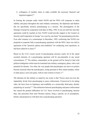 6. willingness of member states to make available the necessary financial and
logistical support.[18]
In forming the concepts under which NATO and the WEU will cooperate to attain
stability and peace throughout the trans-Atlantic community, the diplomats and drafters
did not specifically mention peacekeeping as a mission. The promulgation of the
Strategic Concept for cooperation took place in May, 1992. It was not until late June that
agreement could be reached on how NATO would provide support to the Council on
Security and Cooperation in Europe "on a case by case basis" for peacekeeping activities.
Even after issuance of a communiqué in December, 1992, confirming that NATO was
prepared to cooperate fully in peacekeeping operations with the WEU, there was still no
agreement of the "practical options and modalities" for conducting such operations, as
had been called for in June.[19]
Based on the U.N.'s recent record of peacekeeping missions nearly all of the stated
essential elements of a peacekeeping operation will be non-attainable in any actual
circumstances. [20]
The military commanders on the ground will be forced to deal with
political ambiguities which must be translated into military contingency plans, with a real
potential for disaster. Too often, the very people that peacekeepers are sent in to protect
become incensed when the peacekeepers, acting pursuant to their stated mandate, refuse
to make peace a zero-sum game, with no clear winners or losers. [21]
The dilemma for the military as stated by one writer is that "Forces must not cross the
impartiality divide from peacekeeping to peace enforcement. If perceived to be taking
sides, the force loses its legitimacy and credibility as a trustworthy third party, thereby
prejudicing its security22
." That distinction between peacekeeping and peace enforcement
has caused the greatest difficulties for U.S. forces involved in peacekeeping, because
they, like personnel from most Western nations, bring a specific set of assumptions,
beliefs, and perspectives with them into a peacekeeping operation:
32
 