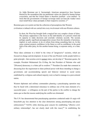 As Adda Bozeman put it: Increasingly American perspectives have become
blurred by the assumption that our paramount values are shared by human beings
everywhere, and that the United States is therefore justified - even entitled - to
insist that the governments of foreign sovereign states (at least the weaker ones)
must install those values promptly in their respective societies. [23]
Bozeman goes on to point out that the collection of presumptions that Western
civilization is imbued with are carried into every involvement with non-Western cultures.
In short, the West has brought forth a magical but very complex cluster of ideas.
The primary supposition is the focus on the individuality of a person's mind and
its capacity to make decisions and conclude voluntary accords. The second,
perhaps equally significant presupposition ensues from the mutuality of promises,
implicit in such contract, to do or refrain from doing something later on. In this
sense contract projects confidence in the future as well as confidence in the good
faith of the other party, be this another human being, a corporate entity, or a state.
[24]
These ideas culminate in a belief in the virtue of "progressive" societies, which are
focused on change and development. In most of the non-Western world, people hold to a
polar principle - that societies exist to protect status, not develop it.25
Bozeman quotes, for
example, President Mohammed Zia Ul-Haq, the late President of Pakistan who said
"[Western] democracy is a bitter pill to swallow."26
President Zia made that comment in
discussing how the requirement to share political power with those intending to change a
government, and accommodating speech and behavior inimical to social norms
established by a religious and cultural majority were so hard to manage in a post-colonial
nation.
Western diplomats and military commanders planning a peacekeeping operation may
thus be faced with a determined reluctance to embrace one of the main elements of a
successful peace - a willingness on the part of the parties to the conflict to change the
status quo so that the reasons underlying the conflict are eliminated.
The U.N. has demonstrated that peacekeeping operations conducted under it's aegis will
henceforth pay less attention to the clear distinctions among peacekeeping and peace
enforcement.[27]
NATO, while showing great concern for establishing "effective civil-
military relationships", has not clearly dealt with this issue.[28]
In establishing the
33
 
