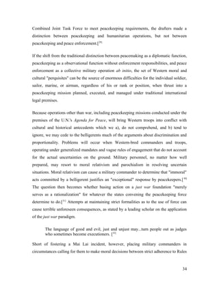 Combined Joint Task Force to meet peacekeeping requirements, the drafters made a
distinction between peacekeeping and humanitarian operations, but not between
peacekeeping and peace enforcement.[29]
If the shift from the traditional distinction between peacemaking as a diplomatic function,
peacekeeping as a observational function without enforcement responsibilities, and peace
enforcement as a collective military operation ab initio, the set of Western moral and
cultural "perquisites" can be the source of enormous difficulties for the individual soldier,
sailor, marine, or airman, regardless of his or rank or position, when thrust into a
peacekeeping mission planned, executed, and managed under traditional international
legal premises.
Because operations other than war, including peacekeeping missions conducted under the
premises of the U.N.'s Agenda for Peace, will bring Western troops into conflict with
cultural and historical antecedents which we a), do not comprehend, and b) tend to
ignore, we may cede to the belligerents much of the arguments about discrimination and
proportionality. Problems will occur when Western-bred commanders and troops,
operating under generalized mandates and vague rules of engagement that do not account
for the actual uncertainties on the ground. Military personnel, no matter how well
prepared, may resort to moral relativism and parochialism in resolving uncertain
situations. Moral relativism can cause a military commander to determine that "immoral"
acts committed by a belligerent justifies an "exceptional" response by peacekeepers.[30]
The question then becomes whether basing action on a just war foundation "merely
serves as a rationalization" for whatever the states convening the peacekeeping force
determine to do.[31]
Attempts at maintaining strict formalities as to the use of force can
cause terrible unforeseen consequences, as stated by a leading scholar on the application
of the just war paradigm.
The language of good and evil, just and unjust may...turn people out as judges
who sometimes become executioners. [32]
Short of fostering a Mai Lai incident, however, placing military commanders in
circumstances calling for them to make moral decisions between strict adherence to Rules
34
 