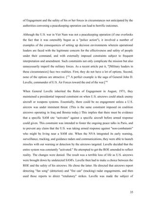of Engagement and the safety of his or her forces in circumstances not anticipated by the
authorities convening a peacekeeping operation can lead to horrific outcomes.
Although the U.S. war in Viet Nam was not a peacekeeping operation (if one overlooks
the fact that it was ostensibly begun as a "police action"), it involved a number of
examples of the consequences of setting up decision environments wherein operational
leaders are faced with the legitimate concern for the effectiveness and safety of people
under their command, and with externally imposed constraints subject to frequent
interpretation and amendment. Such constraints not only complicate the mission but also
unnecessarily imperil the military forces. As a recent article put it, "[Military leaders in
these circumstances] face two realities. First, they do not have a lot of options. Second,
none of the options are attractive. [33]
A perfect example is the saga of General John D.
Lavelle, commander of U.S. Air Forces toward the end of the war.[34]
When General Lavelle inherited the Rules of Engagement in August, 1971, they
maintained a presidential imposed constraint on when U.S. aircrews could attack enemy
aircraft or weapons systems. Essentially, there could be no engagement unless a U.S.
aircrew was under imminent threat. (This is the same constraint imposed on coalition
aircrews operating in Iraq and Bosnia today.) This implies that there must be evidence
that a specific SAM site “activates" against a specific aircraft before armed response
could given. This constraint was intended to foster the ongoing peace talks in Paris, and
to prevent any claim that the U.S. was taking armed response against "non-combatants"
who might be living near a SAM site. When the NVA integrated its early warning,
surveillance, tracking, and guidance radars and communications, they were able to launch
missiles with out warning or detection by the aircrews targeted. Lavelle decided that the
entire system was constantly "activated." He attempted to get the ROE amended to reflect
reality. The changes were denied. The result was a terrible loss of life as U.S. aircrews
were brought down by undetected SAM's. Lavelle then had to make a choice between the
ROE and the safety of his aircrews. He chose the latter. He directed that aircrews report
detecting "fan song" (detection) and "fire can" (tracking) radar engagements, and then
used those reports to direct "retaliatory" strikes. Lavelle was made the subject of
35
 