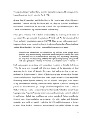 Congressional inquiry and Air Force Inspector General investigation. He was demoted to
Major General and forcibly retired in April, 1972.
General Lavelle's decisions and his handling of the consequences affected his entire
command. Command integrity deteriorated with the effect that personnel up and down
the command chain believed that it was OK to submit false reports and intelligence. After
a while, no one believed any official statement about anything.
Future peace operations will be further complicated by the increasing involvement of
non-military Non-governmental Organizations (NGO's), such As the International Red
Cross, and relief organizations such As OXFAM. These groups will assume massive
importance in the actual care and feeding of the victims of cultural conflict and political
warfare. The difficulty for the military personnel in this arrangement is that:
Humanitarian interventions are complicated by multiple relief groups whose
presence may predate military intervention and whose protection may have been
the proximate cause of that intervention. They may need the military for security,
but cooperate only reluctantly, and they have pre-existing security arrangements
with local "protectors" who may be reluctant to give up this source of income. [35]
Such a consequence arose during U.S. humanitarian operations in Somalia. In October,
1993, the world was presented with television images of the desecration of dead
Americans in the streets of Somalia. The events that lead up to those scenes were
predicated on decisions made by military officers on the ground who perceived that their
forces were in imminent danger from rogue armed gangs who had developed a symbiotic
relationship with the agencies dispensing food and medicine. These gangs, in the absence
of any constituted civil authority, contracted with aid agencies to provided "security" for
persons and stores of supplies. (In Chicago, we call this the protection racket.) Control of
the flow of this aid became a source of power for the warlords. When U.S. military forces
began providing "impartial" security for aid workers and supplies, the warlords retaliated
in small ways - slashed tires, small fires, and random shots fired. As time went by, the
threat of more violent retaliation was registered. U.S. policy makers and diplomatic
authorities were unable to establish clearly how the ROE could be interpreted in the face
of such a threat. The U.S. commanders requested specific and public guidance, but none
36
 