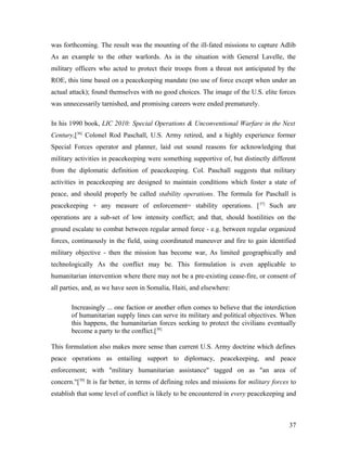 was forthcoming. The result was the mounting of the ill-fated missions to capture Adlib
As an example to the other warlords. As in the situation with General Lavelle, the
military officers who acted to protect their troops from a threat not anticipated by the
ROE, this time based on a peacekeeping mandate (no use of force except when under an
actual attack); found themselves with no good choices. The image of the U.S. elite forces
was unnecessarily tarnished, and promising careers were ended prematurely.
In his 1990 book, LIC 2010: Special Operations & Unconventional Warfare in the Next
Century,[36]
Colonel Rod Paschall, U.S. Army retired, and a highly experience former
Special Forces operator and planner, laid out sound reasons for acknowledging that
military activities in peacekeeping were something supportive of, but distinctly different
from the diplomatic definition of peacekeeping. Col. Paschall suggests that military
activities in peacekeeping are designed to maintain conditions which foster a state of
peace, and should properly be called stability operations. The formula for Paschall is
peacekeeping + any measure of enforcement= stability operations. [37]
Such are
operations are a sub-set of low intensity conflict; and that, should hostilities on the
ground escalate to combat between regular armed force - e.g. between regular organized
forces, continuously in the field, using coordinated maneuver and fire to gain identified
military objective - then the mission has become war, As limited geographically and
technologically As the conflict may be. This formulation is even applicable to
humanitarian intervention where there may not be a pre-existing cease-fire, or consent of
all parties, and, as we have seen in Somalia, Haiti, and elsewhere:
Increasingly ... one faction or another often comes to believe that the interdiction
of humanitarian supply lines can serve its military and political objectives. When
this happens, the humanitarian forces seeking to protect the civilians eventually
become a party to the conflict.[38]
This formulation also makes more sense than current U.S. Army doctrine which defines
peace operations as entailing support to diplomacy, peacekeeping, and peace
enforcement; with "military humanitarian assistance" tagged on as "an area of
concern."[39]
It is far better, in terms of defining roles and missions for military forces to
establish that some level of conflict is likely to be encountered in every peacekeeping and
37
 