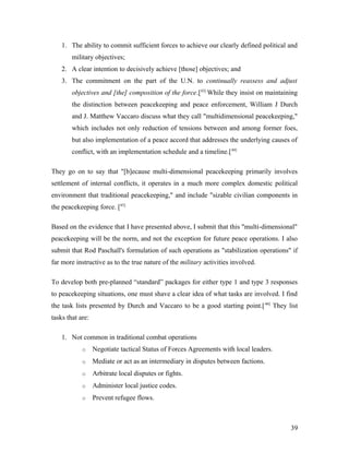 1. The ability to commit sufficient forces to achieve our clearly defined political and
military objectives;
2. A clear intention to decisively achieve [those] objectives; and
3. The commitment on the part of the U.N. to continually reassess and adjust
objectives and [the] composition of the force.[43]
While they insist on maintaining
the distinction between peacekeeping and peace enforcement, William J Durch
and J. Matthew Vaccaro discuss what they call "multidimensional peacekeeping,"
which includes not only reduction of tensions between and among former foes,
but also implementation of a peace accord that addresses the underlying causes of
conflict, with an implementation schedule and a timeline.[44]
They go on to say that "[b]ecause multi-dimensional peacekeeping primarily involves
settlement of internal conflicts, it operates in a much more complex domestic political
environment that traditional peacekeeping," and include "sizable civilian components in
the peacekeeping force. [45]
Based on the evidence that I have presented above, I submit that this "multi-dimensional"
peacekeeping will be the norm, and not the exception for future peace operations. I also
submit that Rod Paschall's formulation of such operations as "stabilization operations" if
far more instructive as to the true nature of the military activities involved.
To develop both pre-planned “standard” packages for either type 1 and type 3 responses
to peacekeeping situations, one must shave a clear idea of what tasks are involved. I find
the task lists presented by Durch and Vaccaro to be a good starting point.[46]
They list
tasks that are:
1. Not common in traditional combat operations
o Negotiate tactical Status of Forces Agreements with local leaders.
o Mediate or act as an intermediary in disputes between factions.
o Arbitrate local disputes or fights.
o Administer local justice codes.
o Prevent refugee flows.
39
 