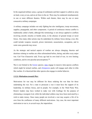 In the organised military sense, a group of combatants and their support is called an army
on land, a navy at sea, and an air force in the air. Wars may be conducted simultaneously
in one or more different theatres. Within each theatre, there may be one or more
consecutive military campaigns.
A military campaign includes not only fighting but also intelligence, troop movements,
supplies, propaganda, and other components. A period of continuous intense conflict is
traditionally called a battle, although this terminology is not always applied to conflicts
involving aircraft, missiles or bombs alone, in the absence of ground troops or naval
forces. Also many other actions may be undertaken by military forces during a war, this
could include weapons research, prison internment, assassination, occupation, and in
some cases genocide may occur.
As the strategic and tactical aspects of warfare are always changing, theories and
doctrines relating to warfare are often reformulated before, during, and after every major
war. Carl Von Clausewitz said, 'Every age had its own kind of war, its own limiting
conditions, and its own peculiar preconceptions.'[5]
.
War is not limited to the human species; Ants engage in massive intra-species conflicts
which might be termed warfare, and chimpanzee packs will engage each other in tribe
like warfare. It is theorized that other species also engage in similar behavior.
1.1.2.i. Motivations towards War:
Motivations for war may be different for those ordering the war than for those
undertaking the war. For a state to prosecute a war it must have the support of its
leadership, its military forces, and its people. For example, in the Third Punic War,
Rome's leaders may have wished to make war with Carthage for the purpose of
eliminating a resurgent rival, while the individual soldiers may have been motivated by a
wish to make money. Since many people are involved, a war may acquire a life of its
own from the confluence of many different motivations. Any case, the most important
motivation to war is, in several ways, the imperialism.
4
 