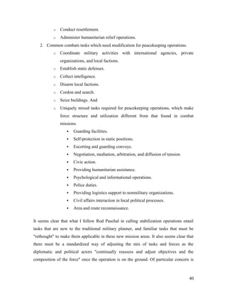 o Conduct resettlement.
o Administer humanitarian relief operations.
2. Common combats tasks which need modification for peacekeeping operations.
o Coordinate military activities with international agencies, private
organizations, and local factions.
o Establish static defenses.
o Collect intelligence.
o Disarm local factions.
o Cordon and search.
o Seize buildings. And
o Uniquely mixed tasks required for peacekeeping operations, which make
force structure and utilization different from that found in combat
missions.
 Guarding facilities.
 Self-protection in static positions.
 Escorting and guarding convoys.
 Negotiation, mediation, arbitration, and diffusion of tension.
 Civic action.
 Providing humanitarian assistance.
 Psychological and informational operations.
 Police duties.
 Providing logistics support to nonmilitary organizations.
 Civil affairs interaction in local political processes.
 Area and route reconnaissance.
It seems clear that what I follow Rod Paschal in calling stabilization operations entail
tasks that are new to the traditional military planner, and familiar tasks that must be
"rethought" to make them applicable in these new mission areas. It also seems clear that
there must be a standardized way of adjusting the mix of tasks and forces as the
diplomatic and political actors "continually reassess and adjust objectives and the
composition of the force" once the operation is on the ground. Of particular concern is
40
 