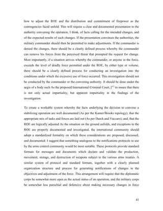 how to adjust the ROE and the distribution and commitment of firepower as the
contingencies faced unfold. This will require a clear and documented presentation to the
authority convening the operation, I think, of facts calling for the intended changes, and
of the expected results of such changes. If the presentation convinces the authorities, the
military commander should then be permitted to make adjustments. If the commander is
denied the changes, there should be a clearly defined process whereby the commander
can remove his forces from the perceived threat that prompted the request for change.
Most importantly, if a situation arrives whereby the commander, or anyone in the force,
exceeds the level of deadly force permitted under the ROE, by either type or volume,
there should be a clearly defined process for conducting an investigation into the
conditions under which the excessive use of force occurred. This investigation should not
be conducted by the commander or the convening authority. It should be done under the
aegis of a body such As the proposed International Criminal Court, [47]
to insure that there
is not only actual impartiality, but apparent impartiality in the findings of the
investigation.
To create a workable system whereby the facts underlying the decision to convene a
stabilizing operation are well documented (As per the Kanter/Brooks topology); that the
appropriate mix of tasks and forces are laid out (As per Durch and Vaccaro); and, that the
ROE are logically adjusted As the situation on the ground unfolds, and exceptions to the
ROE are properly documented and investigated, the international community should
adopt a standardized formality on which these considerations are proposed, discussed,
and documented. I suggest that something analogous to the notifications protocols in use
by the arms control community would be most suitable. These protocols provide standard
formats for messages and documents which declare and validate the production,
movement, storage, and destruction of weapons subject to the various arms treaties. A
similar system of protocol and standard formats, together with a clearly planned
organization structure and process for generating notifications of changes in the
objectives and adjustment of the force. This arrangement will require that the diplomatic
corps be somewhat more open as the actual status of an operation, and the military corps
be somewhat less parochial and defensive about making necessary changes in force
41
 
