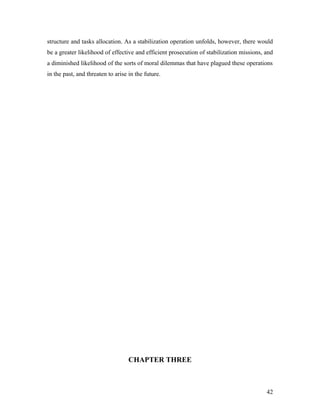 structure and tasks allocation. As a stabilization operation unfolds, however, there would
be a greater likelihood of effective and efficient prosecution of stabilization missions, and
a diminished likelihood of the sorts of moral dilemmas that have plagued these operations
in the past, and threaten to arise in the future.
CHAPTER THREE
42
 