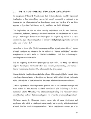 3.1. THE MILITARY CHAPLAIN: A THEOLOGICAL CONTRADICTION:
In his opinion, William H. Privett asserts that: Military chaplains should weigh moral
implications in their joint military exercise. Is it morally permissible to participate in an
immoral act out of compassion? As John Lasker points out, “the Iraq War had been
opposed by Pope John Paul II as not morally justifiable, and the U. S. bishops.”
The implications of this are clear; morally unjustifiable war is mass homicide.
Nonetheless, he reports, “Serving in a war that the church has condemned is not an issue
for [Fr.] Barkemeyer. ‘For me as a Catholic priest and chaplain, my mission is to serve
soldiers,’ he says. ‘The moral question of ‘should we be fighting this particular war’ isn’t
at the heart of what I do.”
According to former Abu Ghraib interrogator (and later conscientious objector) Joshua
Casteel, chaplains are considered by the military as “combat multipliers,” preparing
troops to return to battle. So the Rev. Marian Gardocki says: “I tell them — listen to your
staff sergeant and follow orders.”
It is not surprising that Catholic priests provide such advice. The Army Field Manual
requires that religious beliefs and values must reinforce, not contradict, Army values—
that is, your religious beliefs will be subservient to the Army values.
Former Catholic chaplain George Zabelka offers a different path. Zabelka blessed pilots
who dropped atomic bombs in Hiroshima and Nagasaki, which killed 200,000 civilians in
direct contradiction of the Christian Just War moral principle to spare noncombatants.
Zabelka says he never raised larger moral questions until he saw children whose eyes had
been melted. He later became an ardent opponent of war. According to the Rev.
Emmanuel Charles McCarthy, “The intentional unjust killing of a person in Catholic
moral theology is always the intrinsically grave evil of murder, never morally permitted.”
McCarthy quotes St. Alphonsus Liguori, patron saint of moral theologians and
confessors, who said it as clearly and unequivocally, and it morally holds in traditional
Catholic Just War moral theology to this hour: “Where a soldier understands a war to be
43
 