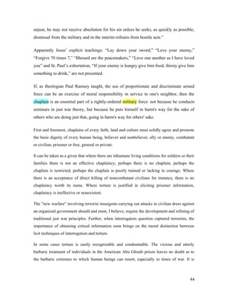 unjust, he may not receive absolution for his sin unless he seeks, as quickly as possible,
dismissal from the military and in the interim refrains from hostile acts.”
Apparently Jesus’ explicit teachings: “Lay down your sword,” “Love your enemy,”
“Forgive 70 times 7,” “Blessed are the peacemakers,” “Love one another as I have loved
you” and St. Paul’s exhortation, “If your enemy is hungry give him food, thirsty give him
something to drink,” are not presented.
If, as theologian Paul Ramsey taught, the use of proportionate and discriminate armed
force can be an exercise of moral responsibility in service to one's neighbor, then the
chaplain is an essential part of a rightly-ordered military force: not because he conducts
seminars in just war theory, but because he puts himself in harm's way for the sake of
others who are doing just that, going in harm's way for others' sake.
First and foremost, chaplains of every faith, land and culture must solidly agree and promote
the basic dignity of every human being, believer and nonbeliever, ally or enemy, combatant
or civilian, prisoner or free, general or private.
It can be taken as a given that where there are inhumane living conditions for soldiers or their
families there is not an effective chaplaincy; perhaps there is no chaplain, perhaps the
chaplain is restricted, perhaps the chaplain is poorly trained or lacking in courage. Where
there is an acceptance of direct killing of noncombatant civilians for instance, there is no
chaplaincy worth its name. Where torture is justified in eliciting prisoner information,
chaplaincy is ineffective or nonexistent.
The "new warfare" involving terrorist insurgents carrying out attacks in civilian dress against
an organized government should and must, I believe, require the development and refining of
traditional just war principles. Further, when interrogators question captured terrorists, the
importance of obtaining critical information soon brings on the moral distinction between
licit techniques of interrogation and torture.
In some cases torture is easily recognizable and condemnable. The vicious and utterly
barbaric treatment of individuals in the American Abu Ghraib prison leaves no doubt as to
the barbaric extremes to which human beings can resort, especially in times of war. It is
44
 