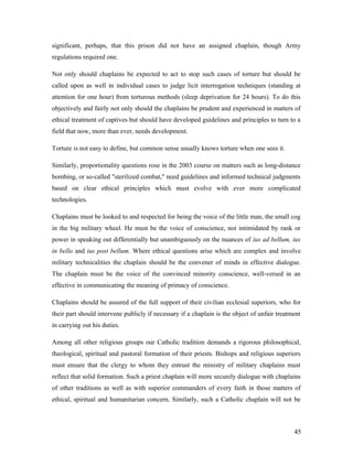 significant, perhaps, that this prison did not have an assigned chaplain, though Army
regulations required one.
Not only should chaplains be expected to act to stop such cases of torture but should be
called upon as well in individual cases to judge licit interrogation techniques (standing at
attention for one hour) from torturous methods (sleep deprivation for 24 hours). To do this
objectively and fairly not only should the chaplains be prudent and experienced in matters of
ethical treatment of captives but should have developed guidelines and principles to turn to a
field that now, more than ever, needs development.
Torture is not easy to define, but common sense usually knows torture when one sees it.
Similarly, proportionality questions rose in the 2003 course on matters such as long-distance
bombing, or so-called "sterilized combat," need guidelines and informed technical judgments
based on clear ethical principles which must evolve with ever more complicated
technologies.
Chaplains must be looked to and respected for being the voice of the little man, the small cog
in the big military wheel. He must be the voice of conscience, not intimidated by rank or
power in speaking out differentially but unambiguously on the nuances of ius ad bellum, ius
in bello and ius post bellum. Where ethical questions arise which are complex and involve
military technicalities the chaplain should be the convener of minds in effective dialogue.
The chaplain must be the voice of the convinced minority conscience, well-versed in an
effective in communicating the meaning of primacy of conscience.
Chaplains should be assured of the full support of their civilian ecclesial superiors, who for
their part should intervene publicly if necessary if a chaplain is the object of unfair treatment
in carrying out his duties.
Among all other religious groups our Catholic tradition demands a rigorous philosophical,
theological, spiritual and pastoral formation of their priests. Bishops and religious superiors
must ensure that the clergy to whom they entrust the ministry of military chaplains must
reflect that solid formation. Such a priest chaplain will more securely dialogue with chaplains
of other traditions as well as with superior commanders of every faith in those matters of
ethical, spiritual and humanitarian concern. Similarly, such a Catholic chaplain will not be
45
 