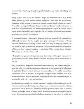 uncomfortable when being directed by qualified chaplains and leaders of differing faith
traditions.
Every chaplain must respect the instinctive hunger for the transcendent in every human
being, leading such faith journeys humbly, prayerfully, respectfully and no intrusively.
Regardless of rank or power or position, the chaplain must see himself primarily as a man of
God and not as an agent of the state. To put it another way, he must wear his uniform and his
rank on his body and not on his soul. And how privileged every chaplain should view himself
as one invited to witness his belief in a loving God to a uniquely youthful and impressionable
population ever in search of role models.
It is especially (but not exclusively) to the young uniformed personnel with inadequately or
ill-formed consciences that the chaplain must play a principal role in time of "peace
missions" which can easily develop to armed force. How rarely do the young confront what
for some is an implicit contradiction between the Fifth Commandment and the real possibility
of having to shoot a weapon in defense of self or others? How practical for the military is
Christ's counsel to turn the other cheek?
The chaplain must guide sensitive consciences in those matters and recognize and support the
person whose conscience reaches the final conclusion that bearing arms is an un-Christian act
for him.
Like civilian priests but possibly fraught with more complexities, the chaplain must draw a
clear line in his own mind between internal and external forums and then do all in his power
to explain this distinction clearly to those in command and those who seek his counsel. Such
explanations should be presented in the general description of the chaplain's place in the
chain of command, but also prior to his involvement in individual cases when tasked by
command to speak with victims and/or accused.
Confessional matters aside, the chaplain are morally bound to professional secrecy as well:
information that reaches him during counseling sessions or information committed to him as
professional officer. When such information involves potential serious injury or death of
another or proposed actions in serious conflict with humanitarian law, he should be able to
report the wrongdoing to an official ombudsman designated by the military to handle such
46
 