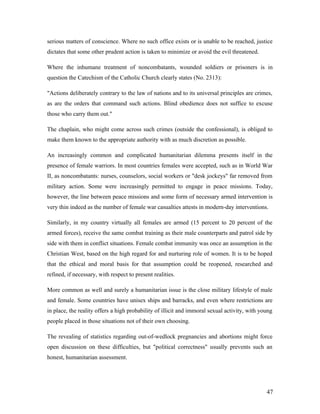 serious matters of conscience. Where no such office exists or is unable to be reached, justice
dictates that some other prudent action is taken to minimize or avoid the evil threatened.
Where the inhumane treatment of noncombatants, wounded soldiers or prisoners is in
question the Catechism of the Catholic Church clearly states (No. 2313):
"Actions deliberately contrary to the law of nations and to its universal principles are crimes,
as are the orders that command such actions. Blind obedience does not suffice to excuse
those who carry them out."
The chaplain, who might come across such crimes (outside the confessional), is obliged to
make them known to the appropriate authority with as much discretion as possible.
An increasingly common and complicated humanitarian dilemma presents itself in the
presence of female warriors. In most countries females were accepted, such as in World War
II, as noncombatants: nurses, counselors, social workers or "desk jockeys" far removed from
military action. Some were increasingly permitted to engage in peace missions. Today,
however, the line between peace missions and some form of necessary armed intervention is
very thin indeed as the number of female war casualties attests in modern-day interventions.
Similarly, in my country virtually all females are armed (15 percent to 20 percent of the
armed forces), receive the same combat training as their male counterparts and patrol side by
side with them in conflict situations. Female combat immunity was once an assumption in the
Christian West, based on the high regard for and nurturing role of women. It is to be hoped
that the ethical and moral basis for that assumption could be reopened, researched and
refined, if necessary, with respect to present realities.
More common as well and surely a humanitarian issue is the close military lifestyle of male
and female. Some countries have unisex ships and barracks, and even where restrictions are
in place, the reality offers a high probability of illicit and immoral sexual activity, with young
people placed in those situations not of their own choosing.
The revealing of statistics regarding out-of-wedlock pregnancies and abortions might force
open discussion on these difficulties, but "political correctness" usually prevents such an
honest, humanitarian assessment.
47
 