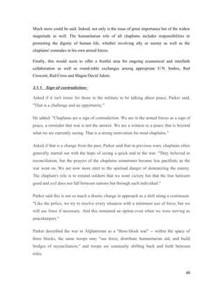 Much more could be said. Indeed, not only is the issue of great importance but of the widest
magnitude as well. The humanitarian role of all chaplains includes responsibilities in
promoting the dignity of human life, whether involving ally or enemy as well as the
chaplains' comrades in his own armed forces.
Finally, this would seem to offer a fruitful area for ongoing ecumenical and interfaith
collaboration as well as round-table exchanges among appropriate U.N. bodies, Red
Crescent, Red Cross and Magen David Adom.
3.1.1. Sign of contradiction:
Asked if it isn't ironic for those in the military to be talking about peace, Parker said,
"That is a challenge and an opportunity."
He added: "Chaplains are a sign of contradiction. We are in the armed forces as a sign of
peace, a reminder that war is not the answer. We are a witness to a peace that is beyond
what we are currently seeing. That is a strong motivation for most chaplains."
Asked if that is a change from the past, Parker said that in previous wars, chaplains often
generally started out with the hope of seeing a quick end to the war. "They believed in
reconciliation, but the prayers of the chaplains sometimes became less pacifistic as the
war went on. We are now more alert to the spiritual danger of demonizing the enemy.
The chaplain's role is to remind soldiers that we want victory but that the line between
good and evil does not fall between nations but through each individual."
Parker said this is not so much a drastic change in approach as a shift along a continuum.
"Like the police, we try to resolve every situation with a minimum use of force, but we
will use force if necessary. And this remained an option even when we were serving as
peacekeepers."
Parker described the war in Afghanistan as a "three-block war" -- within the space of
three blocks, the same troops may "use force, distribute humanitarian aid, and build
bridges of reconciliation," and troops are constantly shifting back and forth between
roles.
48
 