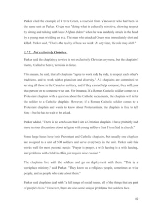 Parker cited the example of Trevor Green, a reservist from Vancouver who had been in
the same unit as Parker. Green was "doing what is culturally sensitive, showing respect
by sitting and talking with local Afghan elders" when he was suddenly struck in the head
by a young man wielding an axe. The man who attacked Green was immediately shot and
killed. Parker said, "That is the reality of how we work. At any time, the role may shift."
3.1.2. Not exclusively Christian
Parker said the chaplaincy service is not exclusively Christian anymore, but the chaplains'
motto, 'Called to Serve,' remains in force.
This means, he said, that all chaplains "agree to work side by side, to respect each other's
traditions, and to work within pluralism and diversity." All chaplains are committed to
serving all those in the Canadian military, and if they cannot help someone, they will pass
that person on to someone who can. For instance, if a Roman Catholic soldier comes to a
Protestant chaplain with a question about the Catholic sacraments, the chaplain will refer
the soldier to a Catholic chaplain. However, if a Roman Catholic soldier comes to a
Protestant chaplain and wants to know about Protestantism, the chaplain is free to tell
him -- but he has to wait to be asked.
Parker added, "There is no confusion that I am a Christian chaplain. I have probably had
more serious discussions about religion with young soldiers than I have had in church."
Some large bases have both Protestant and Catholic chaplains, but usually one chaplain
are assigned to a unit of 500 soldiers and serve everybody in the unit. Parker said this
works well for most pastoral needs: "Prayer is prayer, a wife leaving is a wife leaving,
and problems with children often just require wise counsel."
The chaplains live with the soldiers and go on deployment with them. "This is a
workplace ministry," said Parker. "They know us a religious people, sometimes as wise
people, and as people who care about them."
Parker said chaplains deal with "a full range of social issues, all of the things that are part
of people's lives." However, there are also some unique problems that soldiers face.
49
 