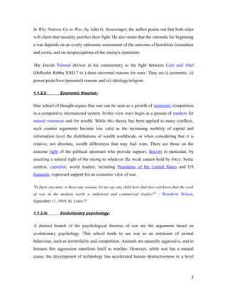 In Why Nations Go to War, by John G. Stoessinger, the author points out that both sides
will claim that morality justifies their fight. He also states that the rationale for beginning
a war depends on an overly optimistic assessment of the outcome of hostilities (casualties
and costs), and on misperceptions of the enemy's intentions.
The Jewish Talmud derives in his commentary to the fight between Cain and Abel
(BeReshit Rabba XXII:7 to ) three universal reasons for wars: They are i) economic, ii)
power/pride/love (personal) reasons and iii) ideology/religion.
1.1.2.ii. Economic theories:
One school of thought argues that war can be seen as a growth of economic competition
in a competitive international system. In this view wars begin as a pursuit of markets for
natural resources and for wealth. While this theory has been applied to many conflicts,
such counter arguments become less valid as the increasing mobility of capital and
information level the distributions of wealth worldwide, or when considering that it is
relative, not absolute, wealth differences that may fuel wars. There are those on the
extreme right of the political spectrum who provide support, fascists in particular, by
asserting a natural right of the strong to whatever the weak cannot hold by force. Some
centrist, capitalist, world leaders, including Presidents of the United States and US
Generals, expressed support for an economic view of war.
"Is there any man, is there any woman, let me say any child here that does not know that the seed
of war in the modern world is industrial and commercial rivalry?" - Woodrow Wilson,
September 11, 1919, St. Louis.[6]
1.1.2.iii. Evolutionary psychology:
A distinct branch of the psychological theories of war are the arguments based on
evolutionary psychology. This school tends to see war as an extension of animal
behaviour, such as territoriality and competition. Animals are naturally aggressive, and in
humans this aggression manifests itself as warfare. However, while war has a natural
cause, the development of technology has accelerated human destructiveness to a level
5
 