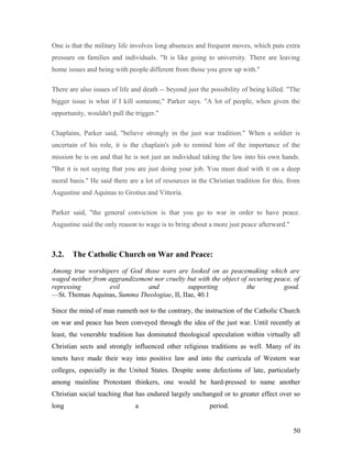 One is that the military life involves long absences and frequent moves, which puts extra
pressure on families and individuals. "It is like going to university. There are leaving
home issues and being with people different from those you grew up with."
There are also issues of life and death -- beyond just the possibility of being killed. "The
bigger issue is what if I kill someone," Parker says. "A lot of people, when given the
opportunity, wouldn't pull the trigger."
Chaplains, Parker said, "believe strongly in the just war tradition." When a soldier is
uncertain of his role, it is the chaplain's job to remind him of the importance of the
mission he is on and that he is not just an individual taking the law into his own hands.
"But it is not saying that you are just doing your job. You must deal with it on a deep
moral basis." He said there are a lot of resources in the Christian tradition for this, from
Augustine and Aquinas to Grotius and Vittoria.
Parker said, "the general conviction is that you go to war in order to have peace.
Augustine said the only reason to wage is to bring about a more just peace afterward."
3.2. The Catholic Church on War and Peace:
Among true worshipers of God those wars are looked on as peacemaking which are
waged neither from aggrandizement nor cruelty but with the object of securing peace, of
repressing evil and supporting the good.
—St. Thomas Aquinas, Summa Theologiae, II, IIae, 40.1
Since the mind of man runneth not to the contrary, the instruction of the Catholic Church
on war and peace has been conveyed through the idea of the just war. Until recently at
least, the venerable tradition has dominated theological speculation within virtually all
Christian sects and strongly influenced other religious traditions as well. Many of its
tenets have made their way into positive law and into the curricula of Western war
colleges, especially in the United States. Despite some defections of late, particularly
among mainline Protestant thinkers, one would be hard-pressed to name another
Christian social teaching that has endured largely unchanged or to greater effect over so
long a period.
50
 