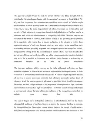 The just-war concept traces its roots to ancient Hebraic and Stoic thought, but its
specifically Christian lineage begins with St. Augustine's argument in Book XIX of The
City of God. Augustine there considers the conditions under which a Christian might
resort to force. While it is clearly better for a Christian to suffer injury than to requite evil
with evil, he says, the moral responsibility of rulers, who must see to the safety and
security of their subjects, is broader than that of the individual citizen. Pacifism may be a
desirable and, in certain circumstances, a compelling individual Christian response to
violence or the threat of violence, but it cannot suffice as the governing moral criterion
for a magistrate, who owes a duty in charity and justice to his subjects to protect them
against the designs of evil men. Because rulers are also subject to the moral law, their
war-making must be guided by its proper end—not peace per se but tranquilitas ordinis,
the peace that springs from the just ordering of human affairs. How then to cabin the
private use of force and justify its public use while yet constraining the passions that give
rise to it? Is it possible to legitimate war without giving license to self-serving or
unbridled violence on the part of public authorities?
The just-war tradition, which emerges as the fully elaborated reflection on these
questions, responds to those who see war as an ungovernable human passion and to those
who see it as irredeemably immoral or unnecessary. A "realist" might argue that the idea
of just war is simply convenient sophistry that arbitrarily exonerates certain kinds of
violence. Much the same argument is advanced by pacifists, albeit for different reasons.
In the end, the first critique reduces to the proposition that might makes right, while the
second makes civil society a high-risk enterprise. The former cannot distinguish between
a just ruler and a thug; the latter affirms the rightness of the tranquilitas ordinis but, by
default, gives thugs free rein.
The idea of the just war is perhaps best understood as a kind of mean between the claims
of realpolitik and those of pacifism. It seeks to temper the passions that lead to war and,
by distinguishing just from unjust causes, directs them to the pursuit of noble ends—
hence the dual requirement of a morally credible rationale both for the initiation of war
51
 