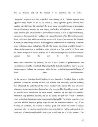 (ius ad bellum) and for the manner of its execution (ius in bello).
Augustine's argument was later amplified, most notably by St. Thomas Aquinas, who
specified three criteria for the ius ad bellum: (1) Only legitimate public authority may
declare war. (2) It may be waged only for a just cause (originally thought to encompass
the rectification of wrongs, but now largely confined to self-defense). (3) It requires a
right intention (the advancement of good or the avoidance of evil, as opposed to hatred,
revenge, or the pursuit of glory and power). Later refinements of the Thomistic argument
have elaborated four additional criteria, as set forth in the Catechism of the Catholic
Church: (4) The damage inflicted by the aggressor on the nation or community of nations
must be lasting, grave, and certain. (5) All other means for putting an end to it must be
shown to be impractical or ineffective (often referred to as "last resort"). (6) There must
be serious prospects of success. (7) The use of arms must not produce evils and disorders
greater than the evil to be eliminated.
Once these conditions are satisfied, the ius in bello criteria of proportionality and
discrimination must be considered. The former holds that only such force may be used as
is necessary to vindicate the just cause, while the latter prohibits intentional infliction of
harm upon non-combatants.
In the run-up to Operation Iraqi Freedom, to have listened to President Bush, or to his
principal civilian and military advisors, was to learn how profoundly just-war thinking
has influenced the leadership of the world's most powerful nation. One may of course
disagree with their conclusions, but one has to be impressed by the evident care they took
to provide moral justification for their actions. Measured by any objective standard,
Operation Iraqi Freedom plausibly met all the criteria for just war—which is different
from saying that the relevant moral issues were not debatable. The central issue, however,
was not whether American policy might receive the unanimous consent, say, of the
College of Cardinals, but whether a serious, good faith effort was made to subject
American policy to rigorous moral scrutiny. Just-war doctrine, rightly understood, is not
some sort of moral multiple-choice test keyed to only one set of correct answers. The
52
 
