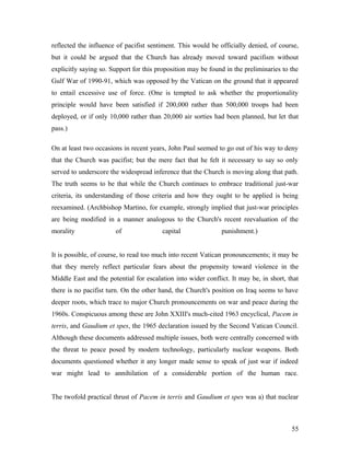 reflected the influence of pacifist sentiment. This would be officially denied, of course,
but it could be argued that the Church has already moved toward pacifism without
explicitly saying so. Support for this proposition may be found in the preliminaries to the
Gulf War of 1990-91, which was opposed by the Vatican on the ground that it appeared
to entail excessive use of force. (One is tempted to ask whether the proportionality
principle would have been satisfied if 200,000 rather than 500,000 troops had been
deployed, or if only 10,000 rather than 20,000 air sorties had been planned, but let that
pass.)
On at least two occasions in recent years, John Paul seemed to go out of his way to deny
that the Church was pacifist; but the mere fact that he felt it necessary to say so only
served to underscore the widespread inference that the Church is moving along that path.
The truth seems to be that while the Church continues to embrace traditional just-war
criteria, its understanding of those criteria and how they ought to be applied is being
reexamined. (Archbishop Martino, for example, strongly implied that just-war principles
are being modified in a manner analogous to the Church's recent reevaluation of the
morality of capital punishment.)
It is possible, of course, to read too much into recent Vatican pronouncements; it may be
that they merely reflect particular fears about the propensity toward violence in the
Middle East and the potential for escalation into wider conflict. It may be, in short, that
there is no pacifist turn. On the other hand, the Church's position on Iraq seems to have
deeper roots, which trace to major Church pronouncements on war and peace during the
1960s. Conspicuous among these are John XXIII's much-cited 1963 encyclical, Pacem in
terris, and Gaudium et spes, the 1965 declaration issued by the Second Vatican Council.
Although these documents addressed multiple issues, both were centrally concerned with
the threat to peace posed by modern technology, particularly nuclear weapons. Both
documents questioned whether it any longer made sense to speak of just war if indeed
war might lead to annihilation of a considerable portion of the human race.
The twofold practical thrust of Pacem in terris and Gaudium et spes was a) that nuclear
55
 