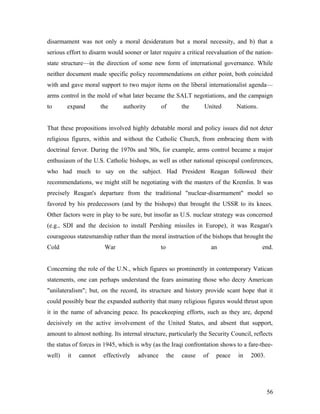 disarmament was not only a moral desideratum but a moral necessity, and b) that a
serious effort to disarm would sooner or later require a critical reevaluation of the nation-
state structure—in the direction of some new form of international governance. While
neither document made specific policy recommendations on either point, both coincided
with and gave moral support to two major items on the liberal internationalist agenda—
arms control in the mold of what later became the SALT negotiations, and the campaign
to expand the authority of the United Nations.
That these propositions involved highly debatable moral and policy issues did not deter
religious figures, within and without the Catholic Church, from embracing them with
doctrinal fervor. During the 1970s and '80s, for example, arms control became a major
enthusiasm of the U.S. Catholic bishops, as well as other national episcopal conferences,
who had much to say on the subject. Had President Reagan followed their
recommendations, we might still be negotiating with the masters of the Kremlin. It was
precisely Reagan's departure from the traditional "nuclear-disarmament" model so
favored by his predecessors (and by the bishops) that brought the USSR to its knees.
Other factors were in play to be sure, but insofar as U.S. nuclear strategy was concerned
(e.g., SDI and the decision to install Pershing missiles in Europe), it was Reagan's
courageous statesmanship rather than the moral instruction of the bishops that brought the
Cold War to an end.
Concerning the role of the U.N., which figures so prominently in contemporary Vatican
statements, one can perhaps understand the fears animating those who decry American
"unilateralism"; but, on the record, its structure and history provide scant hope that it
could possibly bear the expanded authority that many religious figures would thrust upon
it in the name of advancing peace. Its peacekeeping efforts, such as they are, depend
decisively on the active involvement of the United States, and absent that support,
amount to almost nothing. Its internal structure, particularly the Security Council, reflects
the status of forces in 1945, which is why (as the Iraqi confrontation shows to a fare-thee-
well) it cannot effectively advance the cause of peace in 2003.
56
 