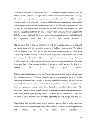 documented violations of international law. (4) He directed a regime conspicuous for its
barbaric cruelty, one that used rape, torture, and murder as routine instruments of policy.
(5) He twice invaded other countries and gave every indication that he would do so again
whenever an inviting opportunity presented itself. (6) Undisputed evidence indicated that
he had not only acquired weapons of mass destruction, but had used them against his own
citizens. (7) Reliable evidence indicated that he had retained such weapons and was
actively engaged in an effort to produce or procure others, including nuclear weapons. (8)
Reliable evidence indicated that he was harboring international terrorists and had entered
into agreements with them to advance their mutual interests.
The true casus belli in Iraq had nothing to do with any American quest for empire, and
everything to do with the tyrannical impulses of Saddam Hussein's soul. The oldest
political wisdom of the West teaches that when such impulses cannot be tamed from
within, they must be forcibly constrained (if at all possible) from without. One would
have thought that the Catholic Church, as a potent institutional repository of ancient
wisdom, might have had something important to say about that understanding, which lies
at the very heart of the just-war tradition. In the event, it did not, and that has to be
marked as a very great failure.
Nothing was so disappointing in pre-war Vatican statements as their curious silence about
the unrelieved barbarity of Saddam Hussein's regime, notwithstanding that it grievously
oppressed (indeed murdered) millons of innocent people and threatened the good order of
the world. That silence was no doubt dictated by prudential concerns, but, at the very
least, an equivalent prudence might have dictated a benevolent silence about U.S.
intentions. Vatican officials instead indulged repeated criticisms of American policy, and
in so doing wandered precipitously close to the border of moral equivalency. They did
not mean to do so, of course, and would be repelled by the very thought that they had.
Nevertheless, their animadversions against what they perceived to be undue American
muscularity caused them to fret endlessly about the legal formalism of just-war principles
and virtually not at all about their substance.
58
 